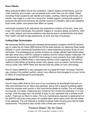 Page 4Product Sheet | By Air Oasis
Air Oasis, LLP • 3401 Airway Blvd • Amarillo Tx 791184
How it Works
Many pollutants affect IAQ at the workplace. Carbon-based contaminants, such as 
mold, bacteria, and viruses, can be present even when they are not visible. Odors, 
including those caused by pet dander and waste, cooking, cleaning chemicals, and 
smoke, may linger in a room for a long time. Volatile organic compounds present in 
products like paint and solvents are another source of unhealthy odors and...