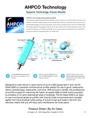 Page 22
Product Sheet | By Air Oasis
Air Oasis, LLP • 3401 Airway Blvd • Amarillo Tx 79118
AHPCO Technology
Designed to clean the air in open rooms of up to 5,000 square feet in size, the Air 
Oasis 5000 is a powerful commercial air purifier perfect for use in gyms, restaurants, 
salons, bars/lounges, restaurants, and more. With its built-in handle, this professional 
air purifier is great for improving the indoor air quality (IAQ) of hotel rooms occupied 
by smokers or for spot-cleaning job sites or...