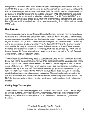 Page 4Product Sheet | By Air Oasis
Air Oasis, LLC • 3401 Airway Blvd • Amarillo Tx 791184
How It Works
This commercial-grade air purifier quickly and effectively reduces carbon-based con-
taminants and provides the space with fresh, clean air within minutes. Carbon-based 
contaminants are natural impurities like bacteria, mold, viruses, foul odors, and volatile 
organic compounds (VOCs). These common allergens can be easily taken care of by 
using a commercial-grade air purifier. The Air Oasis 5000PRO is the...