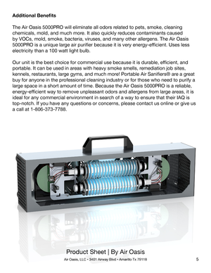 Page 5Product Sheet | By Air Oasis
Air Oasis, LLC • 3401 Airway Blvd • Amarillo Tx 791185
Additional Benefits
The Air Oasis 5000PRO will eliminate all odors related to pets, smoke, cleaning 
chemicals, mold, and much more. It also quickly reduces contaminants caused 
by VOCs, mold, smoke, bacteria, viruses, and many other allergens. The Air Oasis 
5000PRO is a unique large air purifier because it is very energy-efficient. Uses less 
electricity than a 100 watt light bulb.
Our unit is the best choice for...