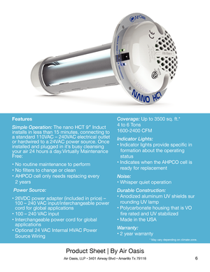 Page 66
Product Sheet | By Air Oasis
Air Oasis, LLP • 3401 Airway Blvd • Amarillo Tx 79118
Features
Simple Operation: The nano HCT 9″ Induct 
installs in less than 15 minutes, connecting to 
a standard 110VAC – 240VAC electrical outlet 
or hardwired to a 24VAC power source. Once 
installed and plugged in it’s busy cleansing 
your air 24 hours a day.Virtually Maintenance 
Free:
• No routine maintenance to perform
• No filters to change or clean
•  AHPCO cell only needs replacing every
   2 years
 Power Source:...