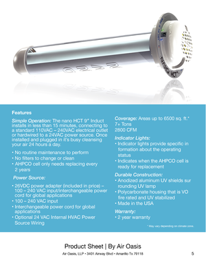Page 5Product Sheet | By Air Oasis
Air Oasis, LLP • 3401 Airway Blvd • Amarillo Tx 791185
Features
Simple Operation: The nano HCT 9″ Induct 
installs in less than 15 minutes, connecting to 
a standard 110VAC – 240VAC electrical outlet 
or hardwired to a 24VAC power source. Once 
installed and plugged in it’s busy cleansing 
your air 24 hours a day.
• No routine maintenance to perform
• No filters to change or clean
•  AHPCO cell only needs replacing every
   2 years
 Power Source:
• 26VDC power adapter...