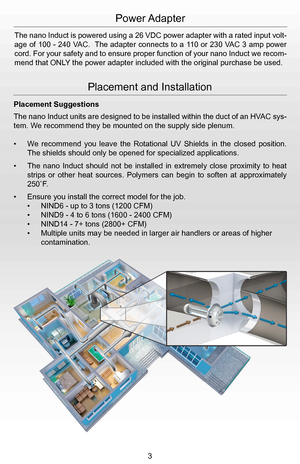 Page 5Power Adapter
The nano Induct is powered using a 26 VDC power adapter with a rated input volt-
age of 100 - 240 VAC.  The adapter connects to a 110 or 230 VAC 3 amp power 
cord. For your safety and to ensure proper function of your nano Induct we recom-
mend that ONLY the power adapter included with the original purchase be used.
Placement and Installation
Placement Suggestions
The nano Induct units are designed to be installed within the duct of an HVAC sys-
tem. We recommend they be mounted on the...