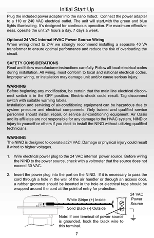Page 9Plug the included power adapter into the nano Induct.  Connect the power adapter 
to  a  110  or  240  VAC  electrical  outlet.  The  unit  will  start,with  the  green  and  blue 
lights illuminating. It’s designed for continuous operation. For maximum effective-
ness, operate the unit 24 hours a day, 7 days a week. 
Optional 24 VAC Internal HVAC Power Source Wiring
When  wiring  direct  to  24V  we  strongly  recommend  installing  a  separate  40  VA 
transformer to ensure optimal performance and...