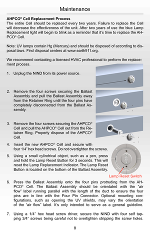 Page 10Maintenance
AHPCO® Cell Replacement Process
The  entire  Cell  should  be  replaced  every  two  years.  Failure  to  replace  the  Cell 
will  decrease  the  effectiveness  of  the  unit. After  two  years  of  use  the  blue  Lamp 
Replacement light will begin to blink as a reminder that it’s time to replace the AH-
PCO® Cell. 
Note: UV lamps contain Hg (Mercury) and should be disposed of according to dis-
posal laws. Find disposal centers at www.earth911.org.
We recommend contacting a licensed HVAC...