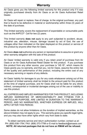 Page 4Warranty
Air Oasis gives you the following limited warranty for this product only\
 if it was 
originally purchased directly from Air Oasis or an Air Oasis Authorized Retail 
Dealer.
Air Oasis will repair or replace, free of charge, to the original purchaser, any part 
that is found to be defective in material or workmanship within three (3) years of 
the date of purchase.
This limited warranty covers the replacement of expendable or consumable parts 
such as the AHPCO®  Cell for two (2) years.
This...