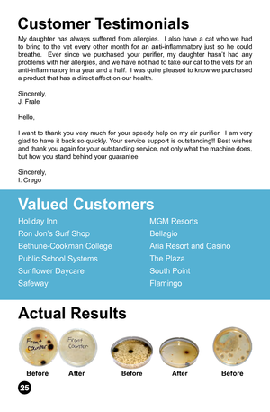 Page 26My daughter has always suffered from allergies.  I also have a cat who we had 
to  bring  to  the  vet  every  other  month  for  an  anti-inflammatory  just  so  he  could 
breathe.    Ever  since  we  purchased  your  purifier,  my  daughter  hasn’t  had  any 
problems with her allergies, and we have not had to take our cat to the vets for an 
anti-inflammatory in a year and a half.  I was quite pleased to know we purchased 
a product that has a direct affect on our health. 
Sincerely,
J. Frale
Hello,...