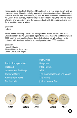 Page 27I am a pastor in the Early Childhood Department of a very large church and we 
have tried many things in our baby rooms to freshen the atmosphere   None of the 
products that we tried ever did the job until we were introduced to the one from 
Air Oasis.  I can truly say that when I go in those rooms now, the air is no longer 
offensive and we certainly give it every opportunity with 26 newborns in one room 
for at least two hours at a time.
Sincerely,
K. LoveThank you for choosing Circus Circus for your...