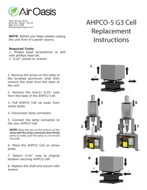 Page 11
NOTE: Before y ou  begin  please  unplug 
the unit from its power source.
Required Tools:
1.  Phillips  head  Screwdriv er or  drill 
with phillips head bit.
2. 5/16 soc ket or wrench.
3401 Airw ay Blvd.
Amarillo , Texas  79118
806-373-7788
feedback@airoasis.com
AHPC O-5 G3 C ell 
R eplac emen t 
I nstruc tions
1. R em ove  the  screw  on the  sides  of 
the  brushed  aluminum  shell  then 
rem ove  the  shell  from the  base  of 
the unit.
2.  R em ove  the  two(2)  5/16 nuts 
from the base of the...