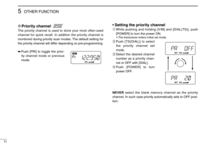 Page 14OTHER FUNCTION5
11
DPriority channel
The priority channel is used to store your most often-used
channel for quick recall. In addition the priority channel is
monitored during priority scan modes. The default setting for
the priority channel will differ depending on pre-programming.
➥Push [PRI] to toggle the prior-
ity channel mode or previous
mode.
•Setting the priority channel
qWhile pushing and holding [V/M] and [DIAL(TS)], push
[POWER] to turn the power ON.
• The transceiver enters initial set mode....