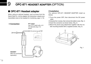 Page 2017
9OPC-871HEADSET ADAPTER (OPTION)
OPC-871 Headset adapter
When using an optional headset, such as those from the
David Clark Co. via the adapter
, the transceiver outputs your
transmitted voice to the headset for monitoring. (pgs. 5, 10)
D D
Installation
The optional OPC-871 HEADSET ADAPTER install as
follows.
qTurns the power OFF, then disconnect the DC power
cable.
wUnscrew the 4 screws, then remove the bottom cover. (Fig. 1)
eInsert the connector as shown below. (Fig. 2)
rMount the phone plug...