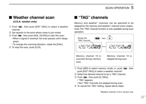 Page 215SCAN OPERATION
17
Weather channel scan 
(U.S.A. version only)
qPush  , then push [ENT (WX)] to select a weather
channel.
wSet squelch to the point where noise is just muted.
ePush  , then push [SQL (SCAN)] to start the scan.
• When a signal is received, the scan pauses until it disap-
pears.
•To change the scanning direction, rotate the [DIAL].
rTo stop the scan, push [CLR].
“TAG” channels
Memory and weather* channels can be specified to be
skipped for the memory and weather* channel scans respec-...
