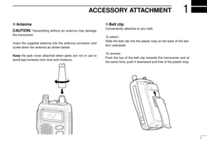 Page 51
1ACCESSORY ATTACHMENT
DAntenna
CAUTION:
Transmitting without an antenna may damage
the transceiver.
Insert the supplied antenna into the antenna connector and
screw down the antenna as shown below.
Keepthe jack cover attached when jacks are not in use to
avoid bad contacts from dust and moisture.
DBelt clip
Conveniently attaches to your belt.
To attach:
Slide the belt clip into the plastic loop on the back of the bat-
tery case/pack.
To remove:
Push the top of the belt clip towards the transceiver and...