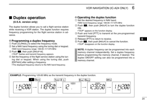 Page 2924
6
VOR NAVIGATION (IC-A24 ONLY)
Duplex operation 
(U.S.A. version only)
The duplex function allows you to call a ﬂight service station
while receiving a VOR station. The duplex function requires
frequency programming for the flight service station in ad-
vance.DProgramming a duplex frequencyqPush [CLR•
DEL
] to select the frequency mode.
wSet a NAV band frequency using the tuning dial or keypad.
•NAV band frequency range: 108.00–117.975 MHz
ePush  , then push [5•
DUP-W
].
•“DUP” ﬂashes and transmit...