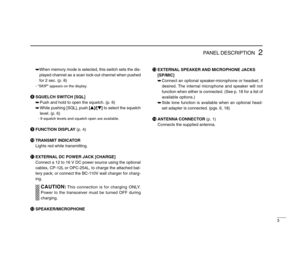 Page 73
2
PANEL DESCRIPTION
➥When memory mode is selected, this switch sets the dis-
played channel as a scan lock-out channel when pushed
for 2 sec. (p. 8)- “SKIP” appears on the display.
iSQUELCH SWITCH [SQL]
➥Push and hold to open the squelch. (p. 6)
➥While pushing [SQL], push [Y]/[Z] to select the squelch
level. (p. 6)
- 9 squelch levels and squelch open are available.
oFUNCTION DISPLAY(p. 4)
!0TRANSMIT INDICATOR
Lights red while transmitting.
!1EXTERNAL DC POWER JACK [CHARGE]
Connect a 12 to 16 V DC power...