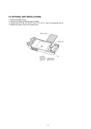 Page 73 - 2
3-2 OPTIONAL UNIT INSTALLATIONS
1Remove the option cover.
2Remove the bottom protective paper of spoge.
3Connect one of UT-96, UT-105, UT-109, UT-110, UT-111, and UT-108 optional unit J5.
4Replace the option cover to the chassis-hole.
SPONGE
Parts name : 1556 sponge
Order No. : 8930013545Option cover
Option unit
J5 