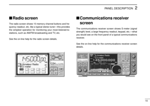 Page 132
10
PANEL DESCRIPTION
Radio screen
The radio screen shows 10 memory channel buttons and fre-
quency readout, etc. like a typical stereo tuner—this provides
the simplest operation for monitoring your most-listened-to-
stations, such as AM/FM broadcasting and TV, etc.
See the on-line help for the radio screen details.
Communications receiver
screen
The communications receiver screen shows S-meter (signal
strength) level, a large frequency readout, keypad, etc.—what
you would see on the front panel of a...