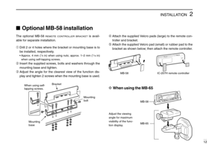 Page 172INSTALLATION
12
Optional MB-58 installation
The optional MB-58 REMOTE CONTROLLER BRACKETis avail-
able for separate installation.
➀Drill 2 or 4 holes where the bracket or mounting base is to
be installed, respectively.
•Approx. 4 mm (1⁄8in) when using nuts; approx. 1–2 mm (1⁄16in)
when using self-tapping screws.
➁Insert the supplied screws, bolts and washers through the
mounting base and tighten.
➂Adjust the angle for the clearest view of the function dis-
play and tighten 2 screws when the mounting...