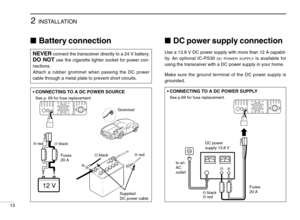 Page 182INSTALLATION
13
Battery connectionDC power supply connection
Use a 13.8 V DC power supply with more than 12 A capabil-
ity. An optional IC-PS30 
DC POWER SUPPLYis available for
using the transceiver with a DC power supply in your home.
Make sure the ground terminal of the DC power supply is
grounded.NEVERconnect the transceiver directly to a 24 V battery.
DO NOTuse the cigarette lighter socket for power con-
nections.
Attach a rubber grommet when passing the DC power
cable through a metal plate to...