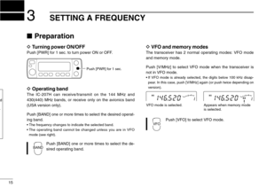 Page 20SETTING A FREQUENCY3
15
Preparation
DTurning power ON/OFF
Push [PWR] for 1 sec. to turn power ON or OFF.
DOperating band
The IC-207H can receive/transmit on the 144 MHz and
430(440) MHz bands, or receive only on the avionics band
(USA version only).
Push [BAND] one or more times to select the desired operat-
ing band.
•The frequency changes to indicate the selected band.
•The operating band cannot be changed unless you are in VFO
mode (see right).
Push [BAND] one or more times to select the de-
sired...