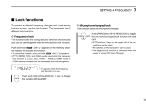 Page 213SETTING A FREQUENCY
16
Lock functions
To prevent accidental frequency changes and unnecessary
function access, use the lock function. The transceiver has 2
different lock functions.
DFrequency lock
This function locks the tuning dial and switches electronically
and can be used together with the microphone lock function.
Push and hold  until “L” appears in the memory chan-
nel readout to activate the function.
•To cancel the function, push and hold  until “L” disappears.
•[PTT], [MONI], [VOL] and [SQL]...