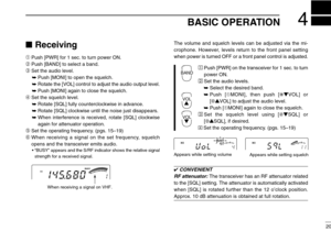 Page 25BASIC OPERATION4
20
Receiving
➀Push [PWR] for 1 sec. to turn power ON.
➁Push [BAND] to select a band.
➂Set the audio level.
➥Push [MONI] to open the squelch.
➥Rotate the [VOL] control to adjust the audio output level.
➥Push [MONI] again to close the squelch.
➃Set the squelch level.
➥Rotate [SQL] fully counterclockwise in advance.
➥Rotate [SQL] clockwise until the noise just disappears.
➥When interference is received, rotate [SQL] clockwise
again for attenuator operation.
➄Set the operating frequency....