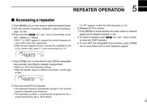 Page 29REPEATER OPERATION5
24
Accessing a repeater
➀Push [BAND] one or more times to select the desired band.
➁Set the receive frequency (repeater output frequency).
(pgs. 15–19)
➂Push and hold  for 1 sec., one or more times, to se-
lect –duplex or + duplex.
•“DUP –” or “DUP” appears to indicate the transmit frequency for
minus shift or plus shift, respectively.
•When the auto repeater function is turned ON, (available for the
U.S.A. version only), steps ➁, ➂are not necessary. (p. 31)
➃Push [TONE] one or more...