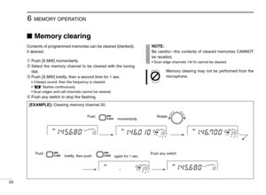 Page 386MEMORY OPERATION
33
Memory clearing
Contents of programmed memories can be cleared (blanked),
if desired.
➀Push [S.MW] momentarily.
➁Select the memory channel to be cleared with the tuning
dial.
➂Push [S.MW] brieﬂy, then a second time for 1 sec.
•3 beeps sound, then the frequency is cleared.
•“!” ﬂashes continuously.
•Scan edges and call channels cannot be cleared.
➃Push any switch to stop the ﬂashing.
[EXAMPLE]:Clearing memory channel 20.
NOTE:
Be careful—the contents of cleared memories CANNOT
be...