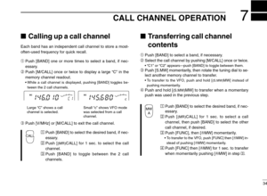 Page 39CALL CHANNEL OPERATION7
34
Calling up a call channel
Each band has an independent call channel to store a most-
often-used frequency for quick recall.
➀Push [BAND] one or more times to select a band, if nec-
essary.
➁Push [M/CALL] once or twice to display a large “C” in the
memory channel readout.
•While a call channel is displayed, pushing [BAND] toggles be-
tween the 2 call channels.
➂Push [V/MHz] or [M/CALL] to exit the call channel.
ÄPush [BAND] to select the desired band, if nec-
essary.
ÅPush...