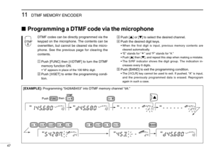 Page 5211DTMF MEMORY ENCODER
47
Programming a DTMF code via the microphone
[EXAMPLE]:Programming “5428AB453” into DTMF memory channel “d4.”
DTMF codes can be directly programmed via the
keypad on the microphone. The contents can be
overwritten, but cannot be cleared via the micro-
phone. See the previous page for clearing the
contents.
ÄPush [FUNC] then [➅DTMF] to turn the DTMF
memory function ON.
•“d” appears in place of the 100 MHz digit.
ÅPush [FSET] to enter the programming condi-
tion.
ÇPush [Y] or [Z] to...