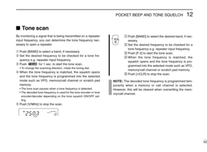 Page 5712POCKET BEEP AND TONE SQUELCH
52
ÄPush [BAND] to select the desired band, if nec-
essary.
ÅSet the desired frequency to be checked for a
tone frequency e.g. repeater input frequency.
ÇPush [F-2] to start the tone scan.
ÉWhen the tone frequency is matched, the
squelch opens and the tone frequency is pro-
grammed into the selected mode such as VFO,
memory/call channel or scratch pad memory.
ÑPush [ECLR] to stop the scan.
NOTE:The decoded tone frequency is programmed tem-
porarily when a memory or call...