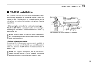 Page 5913WIRELESS OPERATION
54
EX-1759 installation
The EX-1759 INFRARED RECEIVERcan be installed for 2 differ-
ent purposes depending on the HM-90 charger. This is be-
cause the EX-1759 has both an infrared receiver and a
microphone connector which contains microphone charging
capabilities.
•When using the connector for a microphone charger
Attach the EX-1759 to a suitable location for receiving in-
frared signals and where it can be connected to a cable, e.g.
the console, etc.
NOTE:DO NOT attach the EX-1759...