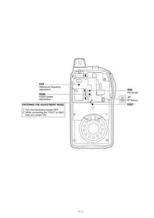 Page 135 - 3
RF
GNDJ1
RF test por
R50
FM deviati Reference frequency
adjustmentR206Output power
adjustment
TEST
C63
ENTERING THE ADJUSTMENT MODE

q Turn the transceiver power OFF.
w While connecting the TEST to GND, 
     then turn power ON.  