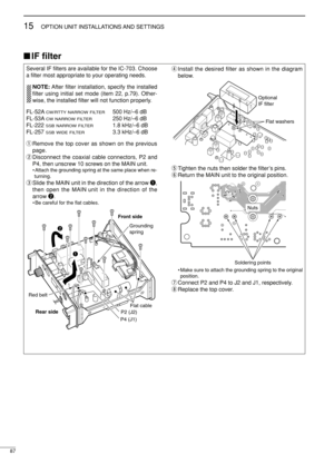 Page 10287
15OPTION UNIT INSTALLATIONS AND SETTINGS
IF ﬁlter
Several IF ﬁlters are available for the IC-703. Choose
a ﬁlter most appropriate to your operating needs.
NOTE:After ﬁlter installation, specify the installed
ﬁlter using initial set mode (item 22, p.79). Other-
wise, the installed ﬁlter will not function properly.
FL-52A
CW/RTTY NARROW FILTER500 Hz/–6 dB
FL-53A
CW NARROW FILTER250 Hz/–6 dB
FL-222 
SSB NARROW FILTER1.8 kHz/–6 dB
FL-257 
SSB WIDE FILTER3.3 kHz/–6 dB
qRemove the top cover as shown on the...