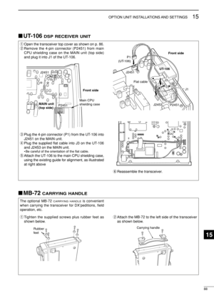 Page 10388
15OPTION UNIT INSTALLATIONS AND SETTINGS
UT-106 DSP RECEIVER UNIT
qOpen the transceiver top cover as shown on p. 86.
wRemove the 4-pin connector (P2451) from main
CPU shielding case on the MAIN unit (top side)
and plug it into J1 of the UT-106.
ePlug the 4-pin connector (P1) from the UT-106 into
J2451 on the MAIN unit.
rPlug the supplied ﬂat cable into J3 on the UT-106
and J2453 on the MAIN unit.
• Be careful of the orientation of the ﬂat cable.
tAttach the UT-106 to the main CPU shielding case,...