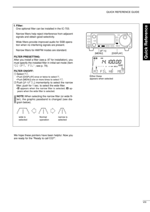 Page 13VIII
QUICK REFERENCE GUIDE
f. Filter:
One optional ﬁlter can be installed in the IC-703. 
Narrow ﬁlters help reject interference from adjacent
signals and obtain good selectivity. 
Wide ﬁlters provide improved audio for SSB opera-
tion when no interfering signals are present.
Narrow ﬁlters for AM/FM modes are standard.
FILTER PRESETTING:
After you install a ﬁlter (see p. 87 for installation), you
must specify the installed ﬁlter in initial set mode (item
“22 OPT. FIL” ; see p. 79).
FILTER ON/OFF:
qSelect...