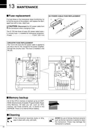 Page 9813
83
MAINTENANCE
If the transceiver becomes dusty or dirty,
wipe it clean with a dry, soft cloth.AVOIDthe use of strong chemical solvents
such as thinner, benzine or alcohol to clean
the transceiver. These may damage the
transceiver’s surfaces.
Fuse replacement
If a fuse blows or the transceiver stops functioning, try
to ﬁnd the source of the problem, and replace the dam-
aged fuse with a new, rated fuse.
CAUTION: Disconnect the DC power cable from
the transceiver when changing a fuse.
The IC-703 has...