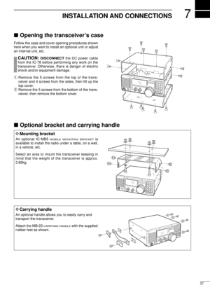 Page 397
37
INSTALLATION AND CONNECTIONS
nOpening the transceiverÕs case
Follow the case and cover opening procedures shown
here when you want to install an optional unit or adjust
an internal unit, etc.
CAUTION:DISCONNECT the DC power cable
from the IC-78 before performing any work on the
transceiver. Otherwise, there is danger of electric
shock and/or equipment damage.
qRemove the 5 screws from the top of the trans-
ceiver and 4 screws from the sides, then lift up the
top cover.
wRemove the 5 screws from the...