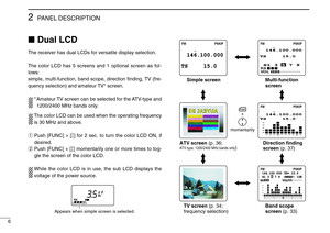 Page 106
2PANEL DESCRIPTION
Dual LCD
The receiver has dual LCDs for versatile display selection.
The color LCD has 5 screens and 1 optional screen as fol-
lows: 
simple, multi-function, band scope, direction ﬁnding, TV (fre-
quency selection) and amateur TV* screen.
* Amateur TV screen can be selected for the ATV-type and
1200/2400 MHz bands only.
The color LCD can be used when the operating frequency
is 30 MHz and above.
qPush [FUNC] + [↕] for 2 sec. to turn the color LCD ON, if
desired.
wPush [FUNC] + [↕]...