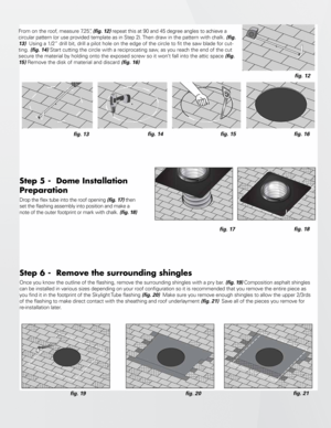 Page 3Step 5 -  Dome Installation 
Preparation
Drop the flex tube into the roof opening (fig. 17) then 
set the flashing assembly into position and make a 
note of the outer footprint or mark with chalk. (fig. 18)
fig. 17 fig. 18
Step 6 -  Remove the surrounding shingles 
Once you know the outline of the flashing, remove the surrounding shingles with a pry bar
. (fig. 19) Composition asphalt shingles 
can be installed in various sizes depending on your roof configuration so it is recommended that you remove...