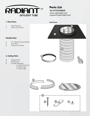 Page 51. Roof Parts
 
1.    Metal Flashing
2.   Clear Acrylic Dome
Flexible Tube
 
3.    72” Flexible Tube pre-attached to Roof dome
4.    Snap Ring
5.    Aluminum  Foil Tape
3. Ceiling Parts
 
6.   Ceiling Frame
7.    Ceiling Lens
8.    Included Hardware
    A. Ceiling Frame Screws 
    B. Plastic Lugs
    C. Screw Caps
Parts List
Tel: 877-50-USSUN
www.ussunlight.com
support@ussunlight.com
Roof Dome
TM 