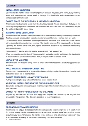 Page 6
ENGLISH

CAUTION
INSTALLATION LOCATION
Do not install the monitor where sudden temperature changes may occur, or in humid, dusty or smoky 
areas	 as 	 it 	 may 	 cause 	 fire, 	 electric 	 shock 	 or 	 damage. 	 You 	 should 	 also 	 avoid 	 areas 	 where 	 the 	 sun 	
shines directly on the monitor.
DO NOT PLACE THE MONITOR IN A HAZARDOUS POSITION
The monitor may topple and cause injury if not suitably located. Please also ensure that you do not 
place any heavy objects on the monitor, and that all...