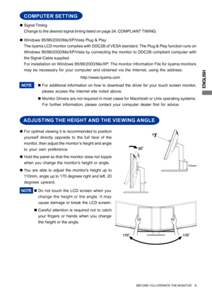 Page 13ENGLISH
BEFORE YOU OPERATE THE MONITOR     8
„Signal Timing
Change to the desired signal timing listed on page 24: COMPLIANT TIMING.
„Windows 95/98/2000/Me/XP/Vista Plug & Play
The iiyama LCD monitor complies with DDC2B of VESA standard. The Plug & Play function runs on
Windows 95/98/2000/Me/XP/Vista by connecting the monitor to DDC2B compliant computer with
the Signal Cable supplied.
For installation on Windows 95/98/2000/Me/XP: The monitor Information File for iiyama monitors
may be necessary for your...