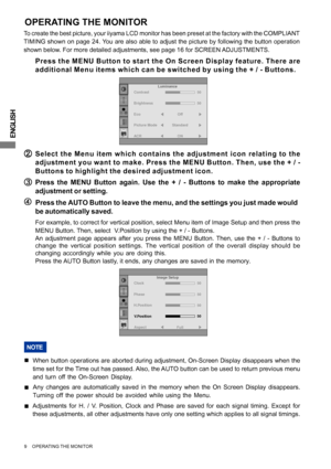 Page 14ENGLISH
9     OPERATING THE MONITOR
ADJUSTING
OPERATING THE MONITOR
To create the best picture, your iiyama LCD monitor has been preset at the factory with the COMPLIANT
TIMING shown on page 24. You are also able to adjust the picture by following the button operation
shown below. For more detailed adjustments, see page 16 for SCREEN ADJUSTMENTS.
( (( (
(Press the MENU Button to start the On Screen Display feature. There are
additional Menu items which can be switched by using the + / - Buttons.
B BB B...