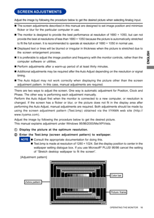 Page 21ENGLISH
SCREEN ADJUSTMENTS
„The screen adjustments described in this manual are designed to set image position and minimize
flicker or blur for the particular computer in use.
„The monitor is designed to provide the best performance at resolution of 1680 × 1050, but can not
provide the best at resolutions of less than 1680 × 1050 because the picture is automatically stretched
to fit the full screen. It is recommended to operate at resolution of 1680 × 1050 in normal use.
„Displayed text or lines will be...