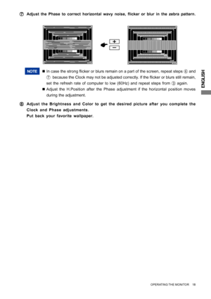 Page 23ENGLISH
NOTE„In case the strong flicker or blurs remain on a part of the screen, repeat steps 
F and
G  because the Clock may not be adjusted correctly. If the flicker or blurs still remain,
set the refresh rate of computer to low (60Hz) and repeat steps from 
C again.
„Adjust the H.Position after the Phase adjustment if the horizontal position moves
during the adjustment.
H HH H
HAdjust the Brightness and Color to get the desired picture after you complete the
Clock and Phase adjustments.
Put back your...