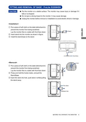 Page 11ENGLISH
BEFORE YOU OPERATE THE MONITOR     6


A   Put a piece of soft cloth on the table beforehand to  
  prevent the monitor from being scratched.    
  Lay the monitor ﬂ at on a table with front face down. 
B   Insert stand into the monitor as shown in ﬁ gure.
C  Install the stand-base to the stand.
A   Put a piece of soft cloth on the table beforehand to  
  prevent the monitor from being scratched.    
  Lay the monitor ﬂ at on a table with front face down. 
B   Press and hold the hooks inside, and...