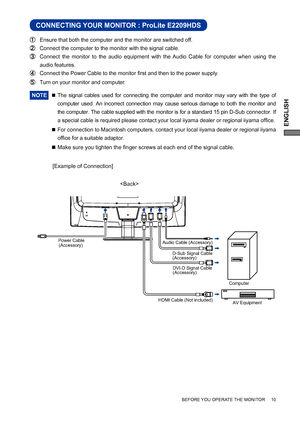 Page 15ENGLISH
BEFORE YOU OPERATE THE MONITOR     10
CONNECTING YOUR MONITOR : ProLite E2209HDS
 Ensure that both the computer and the monitor are switched off.
 Connect the computer to the monitor with the signal cable.
 Connect the monitor to the audio equipment with the Audio Cable for computer when using the 
audio features.
 Connect the Power Cable to the monitor ﬁ rst and then to the power supply.
  Turn on your monitor and computer.
NOTE 
