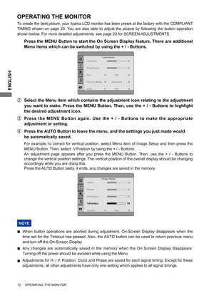 Page 18ENGLISH
OPERATING THE MONITOR
To create the best picture, your iiyama LCD monitor has been preset at the factory with the COMPLIANT 
TIMING shown on page 29. You are also able to adjust the picture by following the button operation 
shown below. For more detailed adjustments, see page 20 for SCREEN ADJUSTMENTS.
  Press the MENU Button to start the On Screen Display feature. There are additional 
Menu items which can be switched by using the + / - Buttons.  
B  Select the Menu item which contains the...