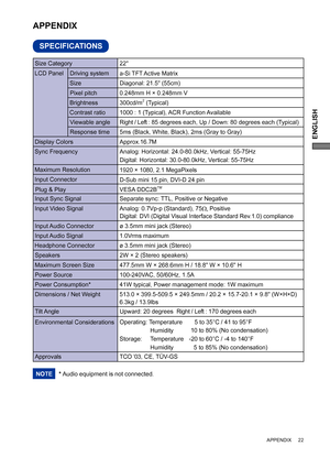 Page 27ENGLISH
 APPENDIX     22
SPECIFICATIONS
APPENDIX 
* Audio equipment is not connected. NOTE
LCD Panel  Driving system
a-Si TFT Active Matrix
0.248mm H × 0.248mm V
Response time Pixel pitch
5ms (Black, White, Black), 2ms (Gray to Gray)
Display ColorsApprox.16.7M
Sync FrequencyAnalog: Horizontal: 24.0-80.0kHz, Vertical: 55-75Hz 
Digital: Horizontal: 30.0-80.0kHz, Vertical: 55-75Hz 
Maximum Resolution
1920 × 1080, 2.1 MegaPixels
Input Connector
D-Sub mini 15 pin, DVI-D 24 pin 
Input Sync Signal Separate...